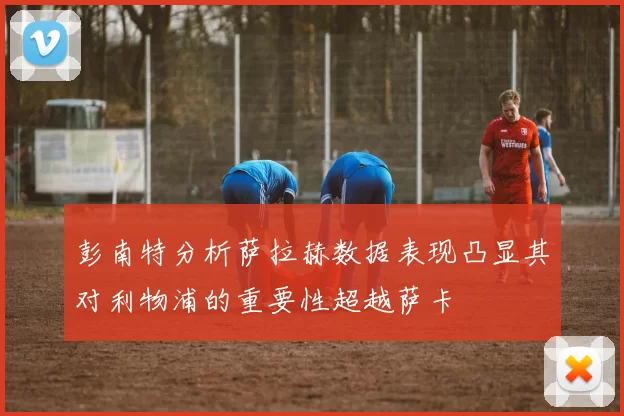 彭南特分析萨拉赫数据表现凸显其对利物浦的重要性超越萨卡