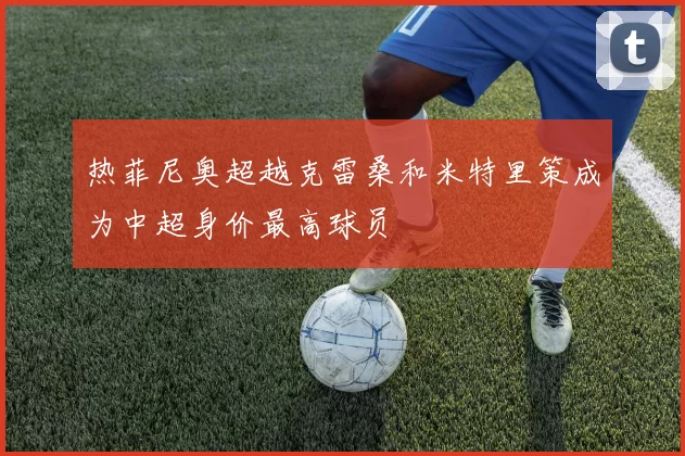 热菲尼奥超越克雷桑和米特里策成为中超身价最高球员