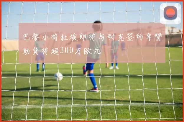 巴黎小将杜埃即将与耐克签约年赞助费将超300万欧元