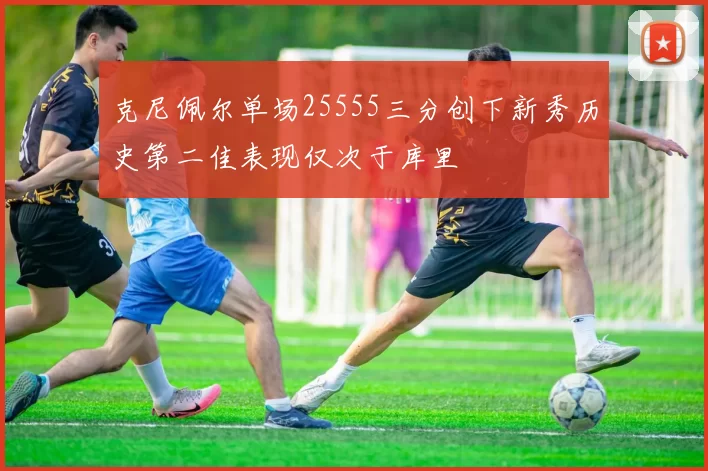 克尼佩尔单场25555三分创下新秀历史第二佳表现仅次于库里