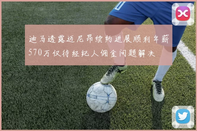 迪马透露迈尼昂续约进展顺利年薪570万仅待经纪人佣金问题解决