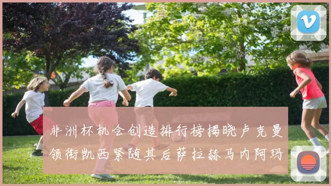 非洲杯机会创造排行榜揭晓卢克曼领衔凯西紧随其后萨拉赫马内阿玛德跻身前五
