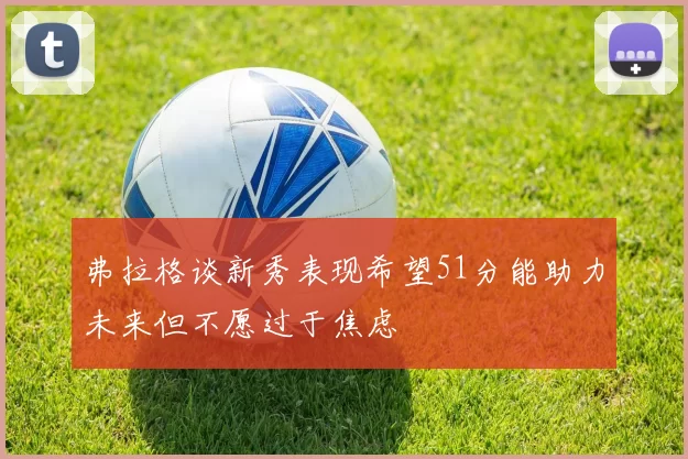 弗拉格谈新秀表现希望51分能助力未来但不愿过于焦虑