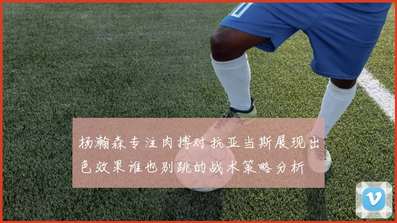 杨瀚森专注肉搏对抗亚当斯展现出色效果谁也别跳的战术策略分析