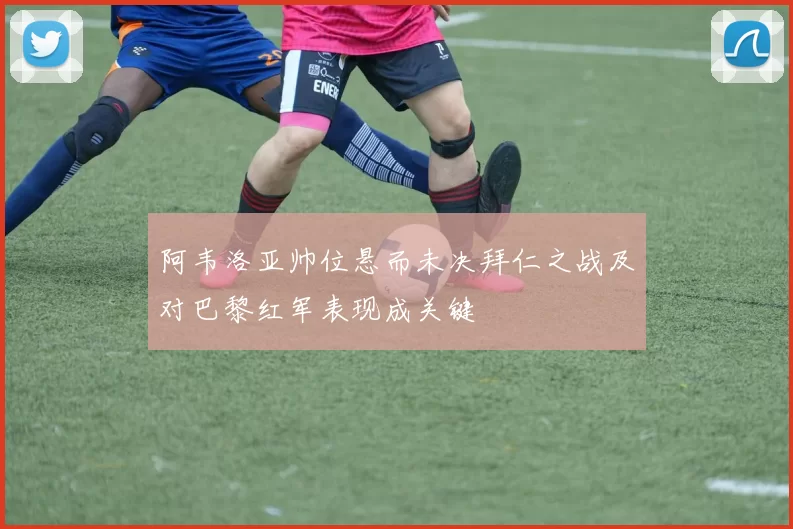 阿韦洛亚帅位悬而未决拜仁之战及对巴黎红军表现成关键