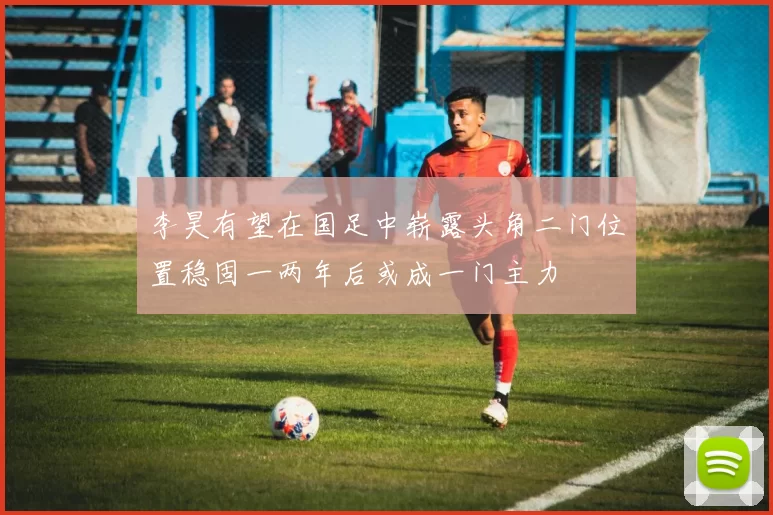 李昊有望在国足中崭露头角二门位置稳固一两年后或成一门主力