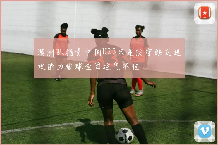 澳洲队指责中国U23只重防守缺乏进攻能力输球全因运气不佳
