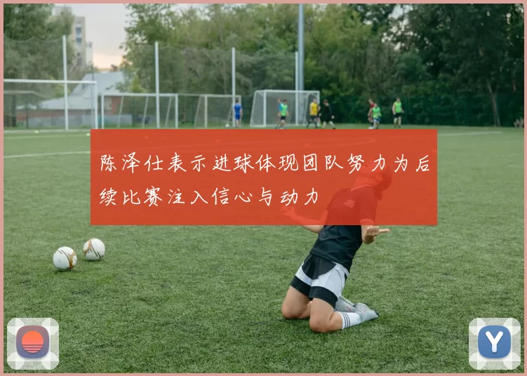 陈泽仕表示进球体现团队努力为后续比赛注入信心与动力