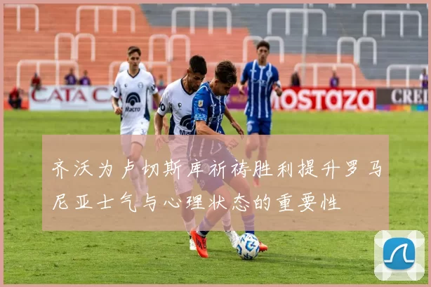 齐沃为卢切斯库祈祷胜利提升罗马尼亚士气与心理状态的重要性