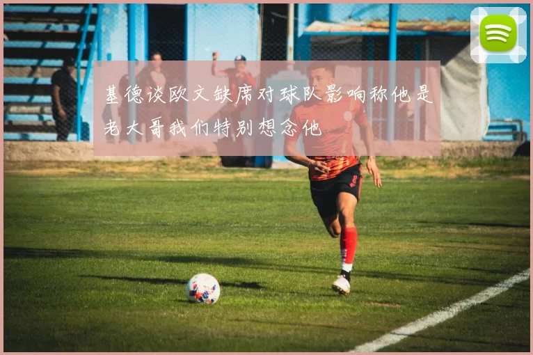 基德谈欧文缺席对球队影响称他是老大哥我们特别想念他
