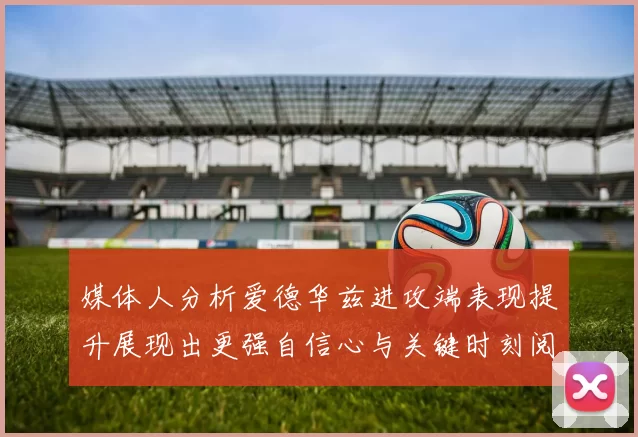媒体人分析爱德华兹进攻端表现提升展现出更强自信心与关键时刻阅读能力