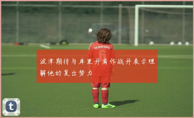 波津期待与库里并肩作战并表示理解他的复出努力