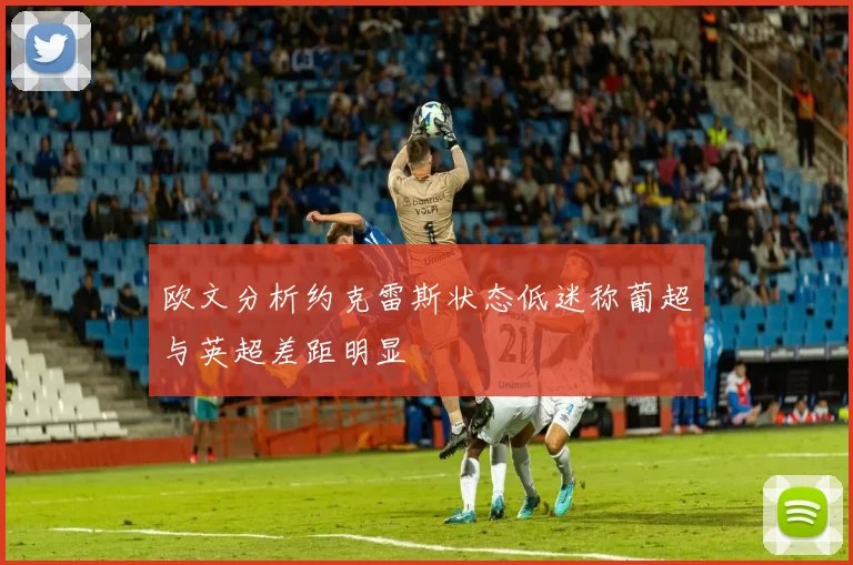 欧文分析约克雷斯状态低迷称葡超与英超差距明显