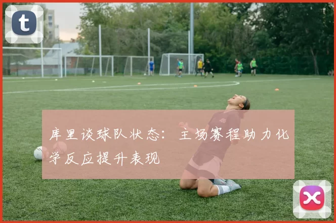 库里谈球队状态：主场赛程助力化学反应提升表现